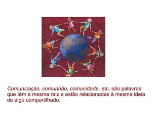 Comunicação, comunhão, comunidade, etc. são palavras
que têm a mesma raiz e estão relacionadas à mesma ideia
de algo compartilhado.
 