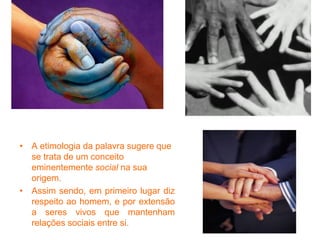 • A etimologia da palavra sugere que
se trata de um conceito
eminentemente social na sua
origem.
• Assim sendo, em primeiro lugar diz
respeito ao homem, e por extensão
a seres vivos que mantenham
relações sociais entre si.
 