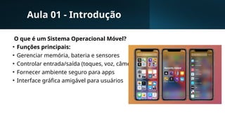 Aula 01 - Introdução
O que é um Sistema Operacional Móvel?
• Funções principais:
• Gerenciar memória, bateria e sensores
• Controlar entrada/saída (toques, voz, câmera)
• Fornecer ambiente seguro para apps
• Interface gráfica amigável para usuários
 