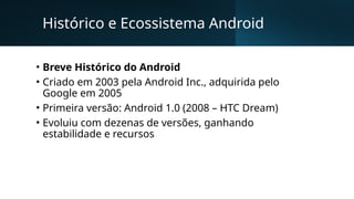 Histórico e Ecossistema Android
• Breve Histórico do Android
• Criado em 2003 pela Android Inc., adquirida pelo
Google em 2005
• Primeira versão: Android 1.0 (2008 – HTC Dream)
• Evoluiu com dezenas de versões, ganhando
estabilidade e recursos
 