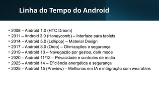 Linha do Tempo do Android
• 2008 – Android 1.0 (HTC Dream)
• 2011 – Android 3.0 (Honeycomb) – Interface para tablets
• 2014 – Android 5.0 (Lollipop) – Material Design
• 2017 – Android 8.0 (Oreo) – Otimizações e segurança
• 2019 – Android 10 – Navegação por gestos, dark mode
• 2020 – Android 11/12 – Privacidade e controles de mídia
• 2023 – Android 14 – Eficiência energética e segurança
• 2025 – Android 15 (Preview) – Melhorias em IA e integração com wearables
 