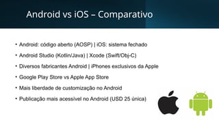 Android vs iOS – Comparativo
• Android: código aberto (AOSP) | iOS: sistema fechado
• Android Studio (Kotlin/Java) | Xcode (Swift/Obj-C)
• Diversos fabricantes Android | iPhones exclusivos da Apple
• Google Play Store vs Apple App Store
• Mais liberdade de customização no Android
• Publicação mais acessível no Android (USD 25 única)
 