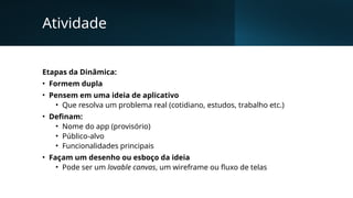Atividade
Etapas da Dinâmica:
• Formem dupla
• Pensem em uma ideia de aplicativo
• Que resolva um problema real (cotidiano, estudos, trabalho etc.)
• Definam:
• Nome do app (provisório)
• Público-alvo
• Funcionalidades principais
• Façam um desenho ou esboço da ideia
• Pode ser um lovable canvas, um wireframe ou fluxo de telas
 