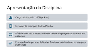 Apresentação da Disciplina
Carga horária: 40h (100% prática)
Ferramenta principal: Android Studio
Público-alvo: Estudantes com base prévia em programação orientada
a objetos
Produto final esperado: Aplicativo funcional publicado ou pronto para
publicação
 