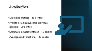 Avaliações
• Exercícios práticos – 25 pontos
• Projeto de aplicativo (com entregas
parciais) – 30 pontos
• Seminário de apresentação – 15 pontos
• Avaliação individual final – 30 pontos
 