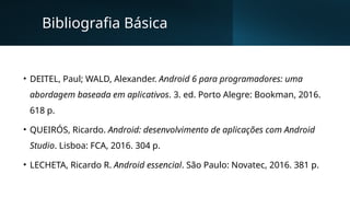 Bibliografia Básica
• DEITEL, Paul; WALD, Alexander. Android 6 para programadores: uma
abordagem baseada em aplicativos. 3. ed. Porto Alegre: Bookman, 2016.
618 p.
• QUEIRÓS, Ricardo. Android: desenvolvimento de aplicações com Android
Studio. Lisboa: FCA, 2016. 304 p.
• LECHETA, Ricardo R. Android essencial. São Paulo: Novatec, 2016. 381 p.
 