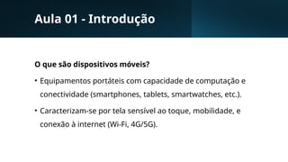 Aula 01 - Introdução
O que são dispositivos móveis?
• Equipamentos portáteis com capacidade de computação e
conectividade (smartphones, tablets, smartwatches, etc.).
• Caracterizam-se por tela sensível ao toque, mobilidade, e
conexão à internet (Wi-Fi, 4G/5G).
 