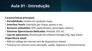 Aula 01 - Introdução
Características principais:
• Portabilidade: Usados em qualquer lugar.
• Interface Touch: Interação por toque, gestos e voz.
• Sensores embutidos: GPS, acelerômetro, giroscópio, câmera.
• Sistemas Operacionais dedicados: Android, iOS, etc.
• Loja de aplicativos: Distribuição de software (Google Play, App Store).
Importância atual:
• 90% do tráfego de internet vem de dispositivos móveis.
• Presença em setores como educação, saúde, negócios e entretenimento.
 