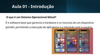 Aula 01 - Introdução
O que é um Sistema Operacional Móvel?
É o software base que gerencia o hardware e os recursos de um dispositivo
portátil, permitindo a execução de aplicativos e a interação com o usuário.
 