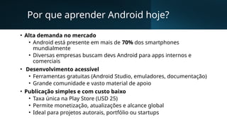 Por que aprender Android hoje?
• Alta demanda no mercado
• Android está presente em mais de 70% dos smartphones
mundialmente
• Diversas empresas buscam devs Android para apps internos e
comerciais
• Desenvolvimento acessível
• Ferramentas gratuitas (Android Studio, emuladores, documentação)
• Grande comunidade e vasto material de apoio
• Publicação simples e com custo baixo
• Taxa única na Play Store (USD 25)
• Permite monetização, atualizações e alcance global
• Ideal para projetos autorais, portfólio ou startups
 