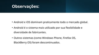 Observações:
• Android e iOS dominam praticamente todo o mercado global.
• Android é o sistema mais utilizado por sua flexibilidade e
diversidade de fabricantes.
• Outros sistemas (como Windows Phone, Firefox OS,
BlackBerry OS) foram descontinuados.
 