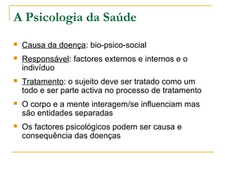 A Psicologia da Saúde
 Causa da doença: bio-psico-social
 Responsável: factores externos e internos e o
indivíduo
 Tratamento: o sujeito deve ser tratado como um
todo e ser parte activa no processo de tratamento
 O corpo e a mente interagem/se influenciam mas
são entidades separadas
 Os factores psicológicos podem ser causa e
consequência das doenças
 