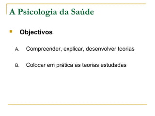 A Psicologia da Saúde
 Objectivos
A. Compreender, explicar, desenvolver teorias
B. Colocar em prática as teorias estudadas
 
