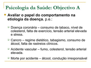 Psicologia da Saúde: Objectivo A
 Avaliar o papel do comportamento na
etiologia da doença. p.e.:
 Doença coronária – consumo de tabaco, nível de
colesterol, falta de exercício, tensão arterial elevada
e stress.
 Cancro – regime dietético, tabagismo, consumo de
álcool, falta de rastreios clínicos.
 Acidente vascular – fumo, colesterol, tensão arterial
elevada.
 Morte por acidente – álcool, condução irresponsável
 