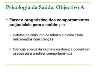 Psicologia da Saúde: Objectivo A
 Fazer o prognóstico dos comportamentos
prejudiciais para a saúde. p.e.
 Hábitos de consumo de tabaco e álcool estão
relacionados com crenças
 Crenças acerca da saúde e da doença podem ser
usados para predizer comportamentos
 