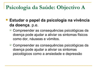 Psicologia da Saúde: Objectivo A
 Estudar o papel da psicologia na vivência
da doença. p.e.
 Compreender as consequências psicológicas da
doença pode ajudar a aliviar os sintomas físicos
como dor, náuseas e vómitos.
 Compreender as consequências psicológicas da
doença pode ajudar a aliviar os sintomas
psicológicos como a ansiedade e depressão
 
