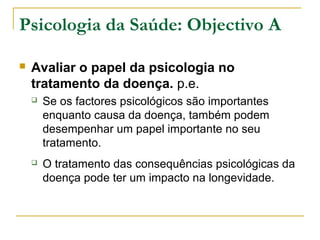 Psicologia da Saúde: Objectivo A
 Avaliar o papel da psicologia no
tratamento da doença. p.e.
 Se os factores psicológicos são importantes
enquanto causa da doença, também podem
desempenhar um papel importante no seu
tratamento.
 O tratamento das consequências psicológicas da
doença pode ter um impacto na longevidade.
 