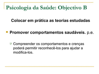 Psicologia da Saúde: Objectivo B
Colocar em prática as teorias estudadas
 Promover comportamentos saudáveis. p.e.
 Compreender os comportamentos e crenças
poderá permitir reconhecê-los para ajudar a
modifica-los.
 