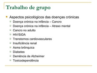 Trabalho de grupo
 Aspectos psicológicos das doenças crónicas
 Doença crónica na infância – Cancro
 Doença crónica na infância – Atraso mental
 Cancro no adulto
 HIV/SIDA
 Transtornos cardiovasculares
 Insuficiência renal
 Asma brônquica
 Diabetes
 Demência de Alzheimer
 Toxicodependência
 