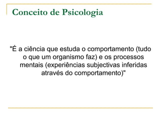 Conceito de Psicologia
"É a ciência que estuda o comportamento (tudo
o que um organismo faz) e os processos
mentais (experiências subjectivas inferidas
através do comportamento)"
 