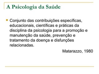 A Psicologia da Saúde
 Conjunto das contribuições específicas,
educacionais, científicas e práticas da
disciplina da psicologia para a promoção e
manutenção da saúde, prevenção e
tratamento da doença e disfunções
relacionadas.
Matarazzo, 1980
 