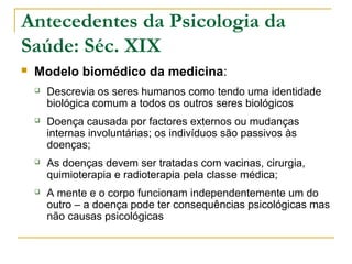 Antecedentes da Psicologia da
Saúde: Séc. XIX
 Modelo biomédico da medicina:
 Descrevia os seres humanos como tendo uma identidade
biológica comum a todos os outros seres biológicos
 Doença causada por factores externos ou mudanças
internas involuntárias; os indivíduos são passivos às
doenças;
 As doenças devem ser tratadas com vacinas, cirurgia,
quimioterapia e radioterapia pela classe médica;
 A mente e o corpo funcionam independentemente um do
outro – a doença pode ter consequências psicológicas mas
não causas psicológicas
 