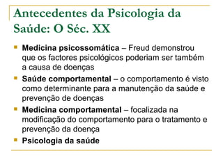 Antecedentes da Psicologia da
Saúde: O Séc. XX
 Medicina psicossomática – Freud demonstrou
que os factores psicológicos poderiam ser também
a causa de doenças
 Saúde comportamental – o comportamento é visto
como determinante para a manutenção da saúde e
prevenção de doenças
 Medicina comportamental – focalizada na
modificação do comportamento para o tratamento e
prevenção da doença
 Psicologia da saúde
 