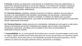6. Parceria: entender que desenvolver continuamente as competências críticas dos colaboradores, no
intenso ritmo requerido atualmente no mundo dos negócios, é uma tarefa muito complexa e audaciosa,
exigindo que se estabeleçam relações de parceria no âmbito interno e externo, com ideal e interesse
comum na educação desses colaboradores.
6.1. Parcerias Internas: estabelecer relações de parceria com líderes e gestores, para que estes se
envolvam e se responsabilizem pela educação e aprendizagem de suas equipes, e desempenhem
plenamente o papel de educador, formador e orientador no cotidiano de trabalho para que sejam
percebidos como lideranças educadoras, cujo modelo de comportamento deve ser seguido e buscado pelos
demais colaboradores da empresa.
6.2. Parcerias Externas: realizar parcerias com universidades, instituições de nível superior ou até mesmo
clientes e fornecedores que tenham competência para agregar valor às ações e aos programas
educacionais corporativos, ancoradas numa concepção comum sobre as necessidades de
qualificação da força de trabalho.
7. Sustentabilidade: ser um centro gerador de resultados para e empresa, buscando agregar sempre valor
ao negócio. Significa também buscar fontes alternativas de recursos que permitam um orçamento próprio
e auto sustentável, diminuindo assim as vulnerabilidades do projeto de Educação Corporativa, a fim de
viabilizar um sistema de educação realmente contínuo, permanente e estratégico.
 