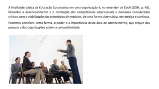 A finalidade básica da Educação Corporativa em uma organização é, no entender de Eboli (2004, p. 48),
fomentar o desenvolvimento e a instalação das competências empresariais e humanas consideradas
críticas para a viabilização das estratégias de negócios, de uma forma sistemática, estratégica e contínua.
Podemos perceber, desta forma, o poder e a importância desta área de conhecimento, que requer das
pessoas e das organizações extrema competitividade.
 