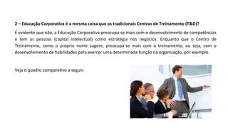 2 – Educação Corporativa é a mesma coisa que os tradicionais Centros de Treinamento (T&D)?
É evidente que não, a Educação Corporativa preocupa-se mais com o desenvolvimento de competências
e tem as pessoas (capital intelectual) como estratégia nos negócios. Enquanto que o Centro de
Treinamento, como o próprio nome sugere, preocupa-se mais com o treinamento, ou seja, com o
desenvolvimento de habilidades para exercer uma determinada função na organização, por exemplo.
Veja o quadro comparativo a seguir:
 