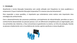 1 – Introdução
Atualmente o termo Educação Corporativa vem sendo utilizado com frequência no meio acadêmico e
empresarial. O que é realmente Educação Corporativa? É a mesma coisa de treinamento?
Para responder a essas questões, é importante que entendamos como evoluiu esta importante área
estratégica do conhecimento.
Com o desenvolvimento dos processos produtivos, principalmente da industrialização, percebeu-se que o
conhecimento desenvolvido nas pessoas passou a ser um diferencial competitivo para as organizações, pois
nos primórdios das indústrias, o foco concentrava-se geralmente na esteira, na linha de produção, ficando
as pessoas simplesmente com a incumbência de montar, apertar parafusos e coisas do gênero.
 