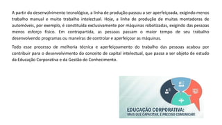 A partir do desenvolvimento tecnológico, a linha de produção passou a ser aperfeiçoada, exigindo menos
trabalho manual e muito trabalho intelectual. Hoje, a linha de produção de muitas montadoras de
automóveis, por exemplo, é constituída exclusivamente por máquinas robotizadas, exigindo das pessoas
menos esforço físico. Em contrapartida, as pessoas passam o maior tempo de seu trabalho
desenvolvendo programas ou maneiras de controlar e aperfeiçoar as máquinas.
Todo esse processo de melhoria técnica e aperfeiçoamento do trabalho das pessoas acabou por
contribuir para o desenvolvimento do conceito de capital intelectual, que passa a ser objeto de estudo
da Educação Corporativa e da Gestão do Conhecimento.
 