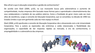 Mas afinal o que é educação corporativa e gestão do conhecimento?
De acordo com Eboli (2004, p.63), na sua incessante busca pela sobrevivência e aumento de
competitividade, muitas empresas têm buscado novas formas para o aprendizado e desenvolvimento dos
seus colaboradores e também de seu público externo. Como a finalidade de gerar níveis cada vez mais
altos de excelência, surgiu o conceito de Educação Corporativa, que se consolidou na década de 1990 nos
Estados Unidos e que vem ganhando cada vez mais espaço no Brasil.
Eboli (2004, p.63) aprofunda o conceito de Educação Corporativa não o dissociando com o de Universidade
Corporativa. Para a autora as expressões são sinônimas e estão relacionadas à flexibilidade das
organizações, à capacidade de dar respostas rápidas ao mercado, à era do conhecimento, à
empregabilidade e a sobrevivência das empresas.
 
