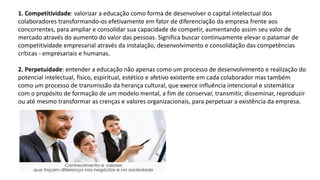 1. Competitividade: valorizar a educação como forma de desenvolver o capital intelectual dos
colaboradores transformando-os efetivamente em fator de diferenciação da empresa frente aos
concorrentes, para ampliar e consolidar sua capacidade de competir, aumentando assim seu valor de
mercado através do aumento do valor das pessoas. Significa buscar continuamente elevar o patamar de
competitividade empresarial através da instalação, desenvolvimento e consolidação das competências
críticas - empresariais e humanas.
2. Perpetuidade: entender a educação não apenas como um processo de desenvolvimento e realização do
potencial intelectual, físico, espiritual, estético e afetivo existente em cada colaborador mas também
como um processo de transmissão da herança cultural, que exerce influência intencional e sistemática
com o propósito de formação de um modelo mental, a fim de conservar, transmitir, disseminar, reproduzir
ou até mesmo transformar as crenças e valores organizacionais, para perpetuar a existência da empresa.
 