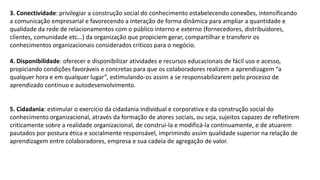 3. Conectividade: privilegiar a construção social do conhecimento estabelecendo conexões, intensificando
a comunicação empresarial e favorecendo a interação de forma dinâmica para ampliar a quantidade e
qualidade da rede de relacionamentos com o público interno e externo (fornecedores, distribuidores,
clientes, comunidade etc...) da organização que propiciem gerar, compartilhar e transferir os
conhecimentos organizacionais considerados críticos para o negócio.
4. Disponibilidade: oferecer e disponibilizar atividades e recursos educacionais de fácil uso e acesso,
propiciando condições favoráveis e concretas para que os colaboradores realizem a aprendizagem “a
qualquer hora e em qualquer lugar”, estimulando-os assim a se responsabilizarem pelo processo de
aprendizado contínuo e autodesenvolvimento.
5. Cidadania: estimular o exercício da cidadania individual e corporativa e da construção social do
conhecimento organizacional, através da formação de atores sociais, ou seja, sujeitos capazes de refletirem
criticamente sobre a realidade organizacional, de construí-la e modificá-la continuamente, e de atuarem
pautados por postura ética e socialmente responsável, imprimindo assim qualidade superior na relação de
aprendizagem entre colaboradores, empresa e sua cadeia de agregação de valor.
 