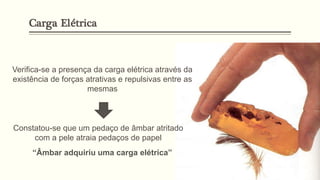 “Âmbar adquiriu uma carga elétrica”
Verifica-se a presença da carga elétrica através da
existência de forças atrativas e repulsivas entre as
mesmas
Constatou-se que um pedaço de âmbar atritado
com a pele atraia pedaços de papel
Carga Elétrica
 