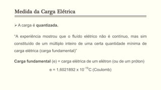➢A carga é quantizada.
“A experiência mostrou que o fluído elétrico não é contínuo, mas sim
constituído de um múltiplo inteiro de uma certa quantidade mínima de
carga elétrica (carga fundamental)”
Carga fundamental (e) = carga elétrica de um elétron (ou de um próton)
e = 1,6021892 x 10 C (Coulomb)
-19
Medida da Carga Elétrica
 