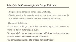 Princípio de Conservação da Carga Elétrica
➢No princípio a carga era considerada um fluído.
➢Teoria atômica da matéria mostrou que todos os elementos da
natureza não são contínuos mas sim formados por átomos.
❖Processo de Fricção
O processo de fricção, ou atrito, não cria cargas, mas apenas as
transfere de um material para outro.
“A soma algébrica de todas as cargas elétricas existentes em um
sistema isolado permanece sempre constante”
“As cargas elétricas não são criadas nem destruídas”
 