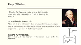 - Charles A. Coulomb mediu a força de interação
entre partículas carregadas – (1785 - Balança de
Torção)
Lei experimental de Coulomb
“O módulo da força elétrica entre duas cargas puntiformes separados pelo
vácuo é diretamente proporcional ao produto das suas cargas e inversamente
proporcional ao quadrado da distância entre elas”
CARGAS PUNTIFORMES:
Corpos carregados de dimensões muito menores que a distância
entre eles
Força Elétrica
 