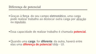 Diferença de potencial
▪ Graças à força do seu campo eletrostático, uma carga
pode realizar trabalho ao deslocar outra carga por atração
ou repulsão.
▪ Essa capacidade de realizar trabalho é chamada potencial.
▪ Quando uma carga for diferente da outra, haverá entre
elas uma diferença de potencial (ddp - U).
 