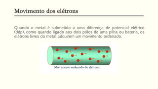 Quando o metal é submetido a uma diferença de potencial elétrico
(ddp), como quando ligado aos dois pólos de uma pilha ou bateria, os
elétrons livres do metal adquirem um movimento ordenado.
Movimento dos elétrons
 