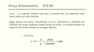 Força Eletromotriz (F.E.M)
f.e.m. - é o agente externo que faz a corrente fluir do potencial mais
baixo para um mais elevado
Nota: apesar do nome, fisicamente a f.e.m. representa o trabalho por
unidade de carga realizado pelas forças da fonte, na transformação de
alguma forma de energia em energia elétrica
• Unidade:
volts
coulomb
joule
q
w
V =
=
=
=

 