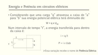 Energia e Potência em circuitos elétricos
• Considerando que uma carga “q” atravessa a caixa de “a”
para “b” sua energia potencial elétrica terá diminuído de:
W = q x Uab
Num intervalo de tempo “t”, a energia transferida para dentro
da caixa é:
a
b
+
-
v
I
i = q/t
P = i x Uab
➢Essa variação recebe o nome de Potência Elétrica
 