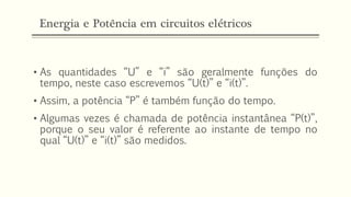 Energia e Potência em circuitos elétricos
• As quantidades “U” e “i” são geralmente funções do
tempo, neste caso escrevemos “U(t)” e “i(t)”.
• Assim, a potência “P” é também função do tempo.
• Algumas vezes é chamada de potência instantânea “P(t)”,
porque o seu valor é referente ao instante de tempo no
qual “U(t)” e “i(t)” são medidos.
 