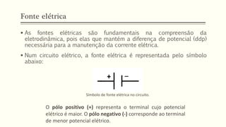 Fonte elétrica
▪ As fontes elétricas são fundamentais na compreensão da
eletrodinâmica, pois elas que mantém a diferença de potencial (ddp)
necessária para a manutenção da corrente elétrica.
▪ Num circuito elétrico, a fonte elétrica é representada pelo símbolo
abaixo:
Símbolo de fonte elétrica no circuito.
O pólo positivo (+) representa o terminal cujo potencial
elétrico é maior. O pólo negativo (-) corresponde ao terminal
de menor potencial elétrico.
 