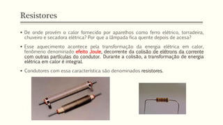 Resistores
▪ De onde provém o calor fornecido por aparelhos como ferro elétrico, torradeira,
chuveiro e secadora elétrica? Por que a lâmpada fica quente depois de acesa?
▪ Esse aquecimento acontece pela transformação da energia elétrica em calor,
fenômeno denominado efeito Joule, decorrente da colisão de elétrons da corrente
com outras partículas do condutor. Durante a colisão, a transformação de energia
elétrica em calor é integral.
▪ Condutores com essa característica são denominados resistores.
 