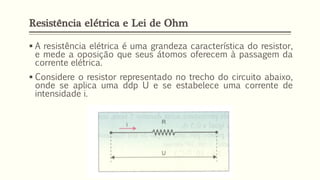 Resistência elétrica e Lei de Ohm
▪ A resistência elétrica é uma grandeza característica do resistor,
e mede a oposição que seus átomos oferecem à passagem da
corrente elétrica.
▪ Considere o resistor representado no trecho do circuito abaixo,
onde se aplica uma ddp U e se estabelece uma corrente de
intensidade i.
 