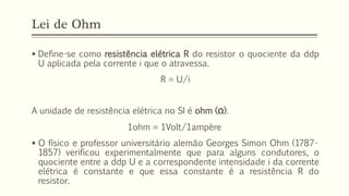 Lei de Ohm
▪ Define-se como resistência elétrica R do resistor o quociente da ddp
U aplicada pela corrente i que o atravessa.
R = U/i
A unidade de resistência elétrica no SI é ohm (Ω).
1ohm = 1Volt/1ampère
▪ O físico e professor universitário alemão Georges Simon Ohm (1787-
1857) verificou experimentalmente que para alguns condutores, o
quociente entre a ddp U e a correspondente intensidade i da corrente
elétrica é constante e que essa constante é a resistência R do
resistor.
 