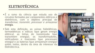 ELETROTÉCNICA
▪ É o ramo da ciência que estuda uso de
circuitos formados por componentes elétricos e
eletrônicos, com o objetivo principal de
transformar, transmitir, processar e armazenar
energia.
▪ Sob esta definição, as usinas hidrelétricas,
termoelétricas e eólicas (que geram energia
elétrica), as linhas de transmissão (que
transmitem energia), os transformadores,
retificadores e inversores (que processam
energia) e as baterias (que armazenam energia)
estão, todos, dentro da área de interesse da
Eletrotécnica.
 