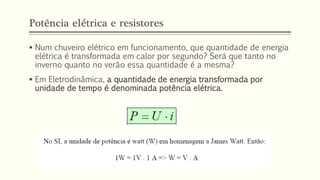 Potência elétrica e resistores
▪ Num chuveiro elétrico em funcionamento, que quantidade de energia
elétrica é transformada em calor por segundo? Será que tanto no
inverno quanto no verão essa quantidade é a mesma?
▪ Em Eletrodinâmica, a quantidade de energia transformada por
unidade de tempo é denominada potência elétrica.
 